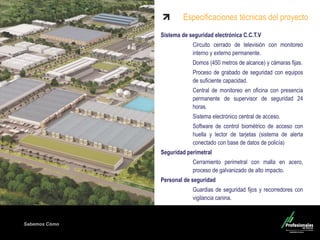 Sabemos Cómo
Sistema de seguridad electrónica C.C.T.V
Circuito cerrado de televisión con monitoreo
interno y externo permanente.
Domos (450 metros de alcance) y cámaras fijas.
Proceso de grabado de seguridad con equipos
de suficiente capacidad.
Central de monitoreo en oficina con presencia
permanente de supervisor de seguridad 24
horas.
Sistema electrónico central de acceso.
Software de control biométrico de acceso con
huella y lector de tarjetas (sistema de alerta
conectado con base de datos de policía)
Seguridad perimetral
Cerramiento perimetral con malla en acero,
proceso de galvanizado de alto impacto.
Personal de seguridad
Guardias de seguridad fijos y recorredores con
vigilancia canina.
Especificaciones técnicas del proyecto
 