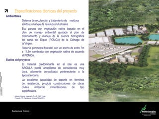 Sabemos Cómo
Ambientales
Sistema de recolección y tratamiento de residuos
solidos y manejo de residuos industriales.
Eco parque con vegetación nativa basado en el
plan de manejo ambiental ajustado al plan de
ordenamiento y manejo de la cuenca hidrográfica
del canal del Dique (POMCA) de la Ciénaga de
la Virgen.
Reserva perimetral forestal, con un ancho de entre 7m
a 11,8m sembrada con vegetación nativa de acuerdo
al POMCA.
Suelos del proyecto
El material predominante en el lote es una
ARCILLA parda amarillenta de consistencia muy
dura, altamente consolidada perteneciente a la
época terciaria.
La excelente capacidad de soporte en términos
de resistencia, propicia construcciones de obras
civiles utilizando cimentaciones de tipo
superficiales.
Antonio Cogollo Ingeniería S.A.S., REF: Lote
Proyecto PIC, Cartagena, Octubre 12 de 2014
Especificaciones técnicas del proyecto
 