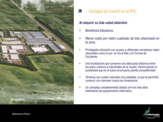 Fondo Inmobiliario
Sabemos Cómo
Ventajas de invertir en el PIC
Al adquirir su lote usted obtendrá:
• Beneficios tributarios.
• Menor costo por metro cuadrado de lote urbanizado en
la zona.
• Privilegiada ubicación con acceso a diferentes corredores viales
nacionales como lo son: la Vía al Mar y la Troncal de
Occidente.
• Una localización que conserva una adecuada distancia entre
los polos urbanos e industriales de la ciudad, disminuyendo la
posibilidad que en el futuro el proyecto pierda competitividad.
• Terrenos con suelos naturales muy estables, lo que le permitirá
construir con menores costos de cimentación.
• Un complejo completamente dotado con los más altos
estándares de equipamiento urbanístico.
 