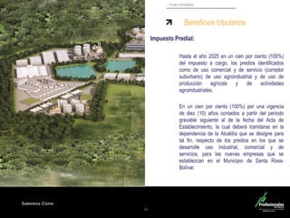 Sabemos Cómo
Fondo Inmobiliario
16
Impuesto Predial:
Hasta el año 2025 en un cien por ciento (100%)
del impuesto a cargo, los predios identificados
como de uso comercial y de servicio (corredor
suburbano) de uso agroindustrial y de uso de
producción agrícola y de actividades
agroindustriales.
En un cien por ciento (100%) por una vigencia
de diez (10) años contados a partir del periodo
gravable siguiente al de la fecha del Acta de
Establecimiento, la cual deberá tramitarse en la
dependencia de la Alcaldía que se designe para
tal fin, respecto de los predios en los que se
desarrolle uso industrial, comercial y de
servicios, para las nuevas empresas que se
establezcan en el Municipio de Santa Rosa-
Bolívar.
Beneficios tributarios
 