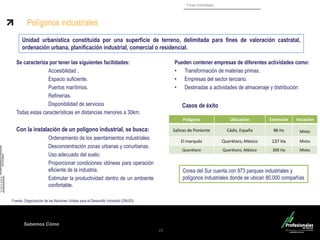 Sabemos Cómo
Fondo Inmobiliario
21
Se caracteriza por tener las siguientes facilidades:
Accesibilidad .
Espacio suficiente.
Puertos marítimos.
Refinerías.
Disponibilidad de servicios
Todas estas características en distancias menores a 30km.
Con la instalación de un polígono industrial, se busca:
Ordenamiento de los asentamientos industriales.
Desconcentración zonas urbanas y conurbanas.
Uso adecuado del suelo.
Proporcionar condiciones idóneas para operación
eficiente de la industria.
Estimular la productividad dentro de un ambiente
confortable.
Fuente. Organización de las Naciones Unidas para el Desarrollo Industrial (ONUDI)
Polígonos industriales
Pueden contener empresas de diferentes actividades como:
• Transformación de materias primas.
• Empresas del sector terciario.
• Destinadas a actividades de almacenaje y distribución
Unidad urbanística constituida por una superficie de terreno, delimitada para fines de valoración castratal,
ordenación urbana, planificación industrial, comercial o residencial.
Polígono Ubicación Extensión Vocación
Salinas de Poniente Cádiz, España 88 Ha Mixto
El marqués Querétaro, México 137 Ha Mixto
Querétaro Querétaro, México 300 Ha Mixto
Corea del Sur cuenta con 973 parques industriales y
polígonos industriales donde se ubican 80,000 compañías
Casos de éxito
 