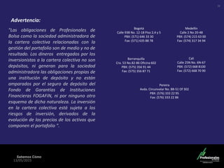 Sabemos Cómo
13/05/2015
"Las obligaciones de Profesionales de
Bolsa como la sociedad administradora de
la cartera colectiva relacionadas con la
gestión del portafolio son de medio y no de
resultado. Los dineros entregados por los
inversionistas a la cartera colectiva no son
depósitos, ni generan para la sociedad
administradora las obligaciones propias de
una institución de depósito y no están
amparados por el seguro de depósito del
Fondo de Garantías de Instituciones
Financieras FOGAFíN, ni por ninguno otro
esquema de dicha naturaleza. La inversión
en la cartera colectiva está sujeta a los
riesgos de inversión, derivados de la
evolución de los precios de los activos que
componen el portafolio ".
Medellín
Calle 2 No 20-48
PBX: (574) 215 63 00
Fax: (574) 317 34 94
Barranquilla
Cra. 53 No.82-86 Oficina 602
PBX: (575) 356 91 44
Fax: (575) 356 87 71
Cali
Calle 25N No. 6N-67
PBX: (572) 668 8100
Fax: (572) 668 70 90
Pereira
Avda. Circunvalar No. 8B-51 Of 302
PBX: (576) 333 22 95
Fax: (576) 333 22 86
Bogotá
Calle 93B No. 12-18 Piso 2,4 y 5
PBX: (571) 646 33 30
Fax: (571) 635 88 78
Advertencia:
28
 
