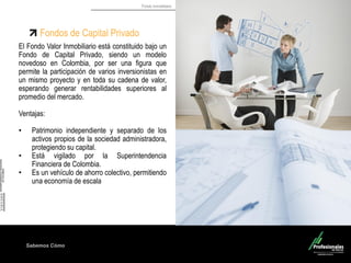 Fondo Inmobiliario
Sabemos Cómo
Fondos de Capital Privado
El Fondo Valor Inmobiliario está constituido bajo un
Fondo de Capital Privado, siendo un modelo
novedoso en Colombia, por ser una figura que
permite la participación de varios inversionistas en
un mismo proyecto y en toda su cadena de valor,
esperando generar rentabilidades superiores al
promedio del mercado.
Ventajas:
• Patrimonio independiente y separado de los
activos propios de la sociedad administradora,
protegiendo su capital.
• Está vigilado por la Superintendencia
Financiera de Colombia.
• Es un vehículo de ahorro colectivo, permitiendo
una economía de escala
 