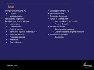 Fondo Inmobiliario
Sabemos Cómo
Fondo Inmobiliario
4
Índice
• Proyecto valor inmobiliario PIC
• Ubicación
• Ventajas ubicación
• Características del proyecto
• Especificaciones técnicas del proyecto
• Vías de acceso
• Complementarios
• Redes de servicios
• Sistemas de seguridad electrónico CCTV
• Seguridad perimetral
• Personal de seguridad
• Ambientales
• Suelos del proyecto
• Ventajas de invertir en el PIC
• Beneficios tributarios
• Comparativo del mercado
• Puertos en Colombia 2014
• Situación de Puertos en Colombia
• Puerto de Cartagena
• Polígonos Industriales
• Qué es un polígono industrial
• Características de los polígonos industriales
• Reficar como un proveedor.
• Conclusiones
 