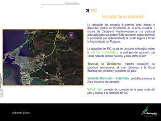 Fondo Inmobiliario
Sabemos Cómo
PIC
Ventajas de su ubicación
La ubicación del proyecto le permite tener acceso a
diferentes puntos de importancia de la zona industrial y
urbana de Cartagena, manteniéndose a una distancia
adecuada para sus costos. Esta ubicación busca disminuir
la posibilidad que el desarrollo de la ciudad llegase a limitar
la funcionalidad del Polígono.
La ubicación del PIC se da en un punto estratégico sobre
la vía La Cordialidad, la cual permite conexión con
varias rutas de acceso nacional y local como lo son:
Troncal de Occidente: corredor estratégico de
comercio internacional, el cual comunica a la Costa
Atlántica con el centro y occidente del país.
Variante Mamonal – Gambote: posibilita acceso a la
Zona Industrial de Mamonal.
Vía al mar: corredor de conexión de la costa norte del
país y acceso a la carretera del Sol.
Bayunca
 