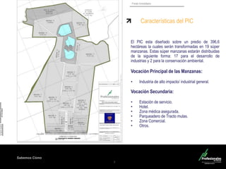 Sabemos Cómo
Fondo Inmobiliario
7
Características del PIC
El PIC esta diseñado sobre un predio de 396,6
hectáreas la cuales serán transformadas en 19 súper
manzanas. Estas súper manzanas estarán distribuidas
de la siguiente forma: 17 para el desarrollo de
industrias y 2 para la conservación ambiental.
Vocación Principal de las Manzanas:
• Industria de alto impacto/ industrial general.
Vocación Secundaria:
• Estación de servicio.
• Hotel.
• Zona médica asegurada.
• Parqueadero de Tracto mulas.
• Zona Comercial.
• Otros.
 