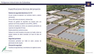 Especiﬁcaciones	
  técnicas	
  del	
  proyecto	
  
Sistema de seguridad electrónica C.C.T.V
Circuito cerrado de televisión con monitoreo interno y externo
permanente.
Domos (450 metros de alcance) y cámaras fijas.
Proceso de grabado de seguridad con equipos para una
grabacion de 45 días cumpliendo norma NFPA y NSR10.
Central de monitoreo en oficina con presencia permanente de
supervisor de seguridad 24 horas.
Sistema electrónico central de acceso.
Software de control biométrico de acceso con huella y lector de
tarjetas (sistema de alerta conectado con base de datos de
policía)
Seguridad perimetral
Cerramiento perimetral con malla en acero, proceso de
galvanizado de alto impacto.
Personal de seguridad
Guardias de seguridad fijos y recorredores con vigilancia canina.
Polígonos	
  Industriales	
  de	
  Colombia	
  
 