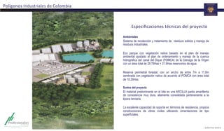Especiﬁcaciones	
  técnicas	
  del	
  proyecto	
  
Ambientales
Sistema de recolección y tratamiento de residuos solidos y manejo de
residuos industriales.
Eco parque con vegetación nativa basado en el plan de manejo
ambiental ajustado al plan de ordenamiento y manejo de la cuenca
hidrográfica del canal del Dique (POMCA) de la Ciénaga de la Virgen
con un área total de 28.78Has + 31.9Has reservorios de agua.
Reserva perimetral forestal, con un ancho de entre 7m a 11,8m
sembrada con vegetación nativa de acuerdo al POMCA con área total
de 18.26Has.
Suelos del proyecto
El material predominante en el lote es una ARCILLA parda amarillenta
de consistencia muy dura, altamente consolidada perteneciente a la
época terciaria.
La excelente capacidad de soporte en términos de resistencia, propicia
construcciones de obras civiles utilizando cimentaciones de tipo
superficiales.
Polígonos	
  Industriales	
  de	
  Colombia	
  
 