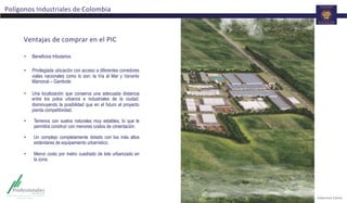 Ventajas	
  de	
  comprar	
  en	
  el	
  PIC	
  
•  Beneficios tributarios
•  Privilegiada ubicación con acceso a diferentes corredores
viales nacionales como lo son: la Vía al Mar y Variante
Mamonal – Gambote.
•  Una localización que conserva una adecuada distancia
entre los polos urbanos e industriales de la ciudad,
disminuyendo la posibilidad que en el futuro el proyecto
pierda competitividad.
•  Terrenos con suelos naturales muy estables, lo que le
permitirá construir con menores costos de cimentación.
•  Un complejo completamente dotado con los más altos
estándares de equipamiento urbanístico.
•  Menor costo por metro cuadrado de lote urbanizado en
la zona.
Polígonos	
  Industriales	
  de	
  Colombia	
  
 
