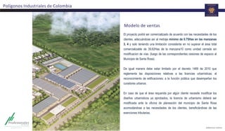 Modelo	
  de	
  ventas	
  
El proyecto podrá ser comercializado de acuerdo con las necesidades de los
clientes, adecuándose así al metraje minimo de 0.75Has en las manzanas
3, 4 y solo teniendo una limitación consistente en no superar el área total
comercializable de 39,62Has de la manzana10 como unidad cerrada sin
modificacion de vías. (luego de las correspondientes cesiones de espacio al
Municipio de Santa Rosa).
De igual manera debe estar limitado por el decreto 1469 de 2010 que
reglamenta las disposiciones relativas a las licencias urbanísticas; al
reconocimiento de edificaciones; a la función pública que desempeñan los
curadores urbanos.
En caso de que el área requerida por algún cliente necesite modificar los
diseños urbanísticos ya aprobados, la licencia de urbanismo deberá ser
modificada ante la oficina de planeación del municipio de Santa Rosa
acomodándose a las necesidades de los clientes, beneficiándose de las
exenciones tributarias.
Polígonos	
  Industriales	
  de	
  Colombia	
  
 