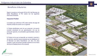 Beneﬁcios	
  tributarios	
  
Polígonos	
  Industriales	
  de	
  Colombia	
  
Según lo previsto en el Acuerdo 022 de 2014 del Municipio de
Santa Rosa-Bolívar, el PIC cuenta con las siguientes
exenciones tributarias:
	
  
Impuesto	
  Predial:	
  	
  
	
  
Los predios que conforman el PIC están exentos del pago del
impuesto predial de acuerdo con lo siguiente:
A. Predios identificados como de uso comercial y de servicio
(corredor suburbano) de uso agroindustrial y de uso de
producción agrícola y de actividades agroindustriales, hasta el
año 2025.
B. Predios en los que se desarrolle uso industrial, comercial y
de servicios, para las nuevas empresas que se establezcan en
el Municipio de Santa Rosa-Bolívar, por diez (10) años
contados a partir del periodo gravable siguiente al de la fecha
del Acta de Establecimiento de la empresa.
 