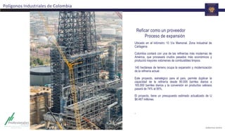 Reficar como un proveedor
Proceso de expansión
Polígonos	
  Industriales	
  de	
  Colombia	
  
Ubicado en el kilómetro 10 Vía Mamonal. Zona Industrial de
Cartagena.
Colombia contará con una de las refinerías más modernas de
América, que procesará crudos pesados más económicos y
producirá mayores volúmenes de combustibles limpios.
140 hectáreas de terreno ocupa la expansión y modernización
de la refinería actual.
Este proyecto, estratégico para el país, permite duplicar la
capacidad de la refinería desde 80.000 barriles diarios a
165.000 barriles diarios y la conversión en productos valiosos
pasará de 74% al 95%.
El proyecto, tiene un presupuesto estimado actualizado de U
$6.467 millones.
	
  
	
  
.	
  	
  
 