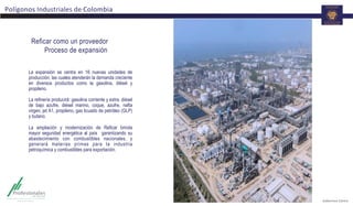 Polígonos	
  Industriales	
  de	
  Colombia	
  
La expansión se centra en 16 nuevas unidades de
producción, las cuales atenderán la demanda creciente
en diversos productos como la gasolina, diésel y
propileno.
La refinería producirá: gasolina corriente y extra, diésel
de bajo azufre, diésel marino, coque, azufre, nafta
virgen, jet A1, propileno, gas licuado de petróleo (GLP)
y butano.
La ampliación y modernización de Reficar brinda
mayor seguridad energética al país garantizando su
abastecimiento con combustibles nacionales, y
generará materias primas para la industria
petroquímica y combustibles para exportación.
Reficar como un proveedor
Proceso de expansión
 