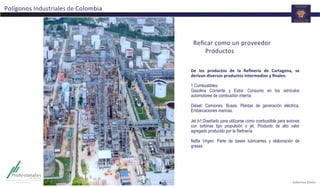 Polígonos	
  Industriales	
  de	
  Colombia	
  
De	
   los	
   productos	
   de	
   la	
   Reﬁnería	
   de	
   Cartagena,	
   se	
  
derivan	
  diversos	
  productos	
  intermedios	
  y	
  ﬁnales:	
  
	
  
1. Combustibles:
Gasolina Corriente y Extra: Consumo en los vehículos
automotores de combustión interna
Diésel: Camiones. Buses. Plantas de generación eléctrica.
Embarcaciones marinas.
Jet A1:Diseñado para utilizarse como combustible para aviones
con turbinas tipo propulsión o jet. Producto de alto valor
agregado producido por la Refinería
Nafta Virgen: Parte de bases lubricantes y elaboración de
grasas.
	
  
	
  
	
  
Reﬁcar	
  como	
  un	
  proveedor	
  	
  
	
  Productos	
  	
  
 