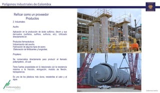 Polígonos	
  Industriales	
  de	
  Colombia	
  
2. Industriales:
Azufre:
Aplicación en la producción de ácido sulfúrico, óleum y sus
derivados (sulfatos, sulfitos, sulfuros, etc). Utilizado
directamente en:
Productos farmacéuticos.
Vulcanización del caucho.
Fabricación de algunos tipos de acero.
Elaboración de fertilizantes y fungicidas.
Propileno:
Se comercializa directamente para producir el llamado
polipropileno , el cual:
Tiene fuertes propiedades en lo relacionado con la resistencia
máxima a la tracción, elongación, modulo de flexión,
transparencia.
Es uno de los plásticos más duros, resistentes al calor y al
agua.
	
  
Reficar como un proveedor
Productos
 