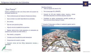 Polígonos	
  Industriales	
  de	
  Colombia	
  
Existe la posibilidad de crear zona franca dentro del proyecto los
principales requisitos son:
•  Tener condiciones para ser dotada de infraestructura básica.
•  Que en el área no se estén desarrollando las actividades.
•  Ser continua.
•  Que sea nueva persona jurídica.
•  Hojas de vida de la totalidad de los ejecutivos.
•  Realizar, dentro de los 3 años siguientes a la declaratoria de
existencia una inversión de 5.000 S.M.M.L.V.
•  Plan maestro y cronograma.
•  Concepto previo favorable del comité intersectorial.
•  Compromisos de inversión y empleo.
•  Extensión minima del lote 20Has debidamente cerradas y
delimitadas.
Zona Franca**
Beneficios tributarios:
•  Tarifa de impuesto de renta de 15%
•  No se causa paga IVA y ARANCEL
•  Exensión de IVA para materias primas, insumos y bienes
terminados adquiridos en el territorio aduanero nacional.
•  Posibilidad de realizar procesamiento parciales parciales por
fuera de la zona franca hasta por 9 meses.
** Compañía Profesionales de Bolsa no realizará la gestíon para la
licencia de zonas francas.
 