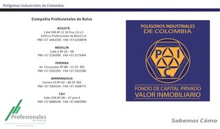 Polígonos	
  Industriales	
  de	
  Colombia	
  
Compañia	
  Profesionales	
  de	
  Bolsa	
  
	
  
BOGOTÁ	
  
Calle	
  93B	
  Nº.12-­‐18	
  Piso	
  2,4	
  y	
  5	
  
	
  Ediﬁcio	
  Profesionales	
  de	
  Bolsa	
  S.A.	
  
PBX	
  +57	
  	
  6463330	
  .	
  FAX	
  +57	
  6358878	
  
	
  
MEDELLÍN	
  
Calle	
  2	
  Nº	
  20	
  –	
  48	
  
PBX	
  +57	
  2156300	
  .	
  FAX	
  +57	
  3173494	
  
	
  
PERERIRA	
  
Av.	
  Circunvalar	
  Nº	
  8B	
  –	
  51	
  Of.	
  302	
  
PBX	
  +57	
  3332295	
  .	
  FAX	
  +57	
  3332286	
  
	
  
BARRANQUILLA	
  
Carrera	
  53	
  Nº	
  82	
  –	
  86	
  Of.	
  602	
  
PBX	
  +57	
  3569144	
  .	
  FAX	
  +57	
  3568771	
  
	
  
CALI	
  
Calle	
  25N	
  Nº	
  6N	
  –	
  67	
  piso	
  4	
  
PBX	
  +57	
  6688100	
  .	
  FAX	
  +57	
  6687090	
  
	
  
	
  
	
  
 