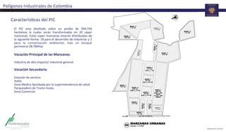 Polígonos	
  Industriales	
  de	
  Colombia	
  
CaracterísTcas	
  del	
  PIC	
  
El	
   PIC	
   esta	
   diseñado	
   sobre	
   un	
   predio	
   de	
   394,744	
  
hectáreas	
   la	
   cuales	
   serán	
   transformadas	
   en	
   20	
   súper	
  
manzanas.	
  Estas	
  súper	
  manzanas	
  estarán	
  distribuidas	
  de	
  
la	
  siguiente	
  forma:	
  18	
  para	
  el	
  desarrollo	
  de	
  industrias	
  y	
  2	
  
para	
   la	
   conservación	
   ambiental,	
   más	
   un	
   bosque	
  
perimetral	
  28.784Has	
  	
  
	
  
Vocación	
  Principal	
  de	
  las	
  Manzanas:	
  
	
  
Industria	
  de	
  alto	
  impacto/	
  industrial	
  general.	
  
	
  
Vocación	
  Secundaria:	
  
	
  
Estación	
  de	
  servicio.	
  
Hotel.	
  
Zona	
  Medica	
  Aprobada	
  por	
  la	
  superintendencia	
  de	
  salud.	
  
Parqueadero	
  de	
  Tracto	
  mulas.	
  
Zona	
  Comercial.	
  
	
  
	
  
 
