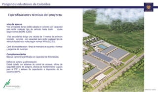 Especiﬁcaciones	
  técnicas	
  del	
  proyecto	
  
vías	
  de	
  acceso	
  
Vías principales de tipo doble calzada en concreto con capacidad
para recibir cualquier tipo de vehículo hasta tracto mulas
según normas INVIAS (C353).
Vías secundarias de tipo una calzada de 11 metros de ancho en
concreto, concreto con capacidad para recibir cualquier tipo de
vehículo hasta tracto mulas según normas INVIAS (C353).
Carril de desaceleración y área de maniobra de acuerdo a normas
y exigencia del municipio.
	
  
Complementarios	
  
Báscula camionera certificada con capacidad de 80 toneladas.
Edificio de portería y administración:
Estará dotado con sistemas de control de accesos, oficina de
seguridad control del polígono, oficinas de mantenimiento y apoyo
para el PIC y salones de capacitación a disposición de los
usuarios del PIC.
	
  
Polígonos	
  Industriales	
  de	
  Colombia	
  
 