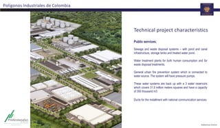 Technical project characteristics
Public services:
Sewage and waste disposal systems – with pond and canal
infrastructure, storage tanks and treated water pond.
Water treatment plants for both human consumption and for
waste disposal treatments.
General urban fire prevention system which is connected to
water source. The system will have pressure pumps.
These water systems are back up with a 3 water reservoirs
which covers 31,9 million meters squares and have a capacity
of 350 thousand m3
Ducts for the installment with national communication services.
Polígonos Industriales de Colombia
 