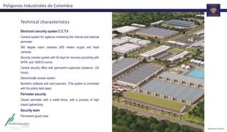 Technical characteristics
Electronic security system C.C.T.V
Camera system for vigilance monitoring the internal and external
perimeter.
360 degree vision cameras (450 meters scope) and fixed
cameras.
Security camera system with 45 days for recovery according with
NFPA and NSR10 norms.
Central security office with permanent supervisor presence (24
hours).
Electronically access system.
Biometric software and card scanners (The system is connected
with the police date base)
Perimeter security
Closed perimeter with a metal fence, with a process of high
impact galvanizing
Security team
Permanent guard crew. .
Polígonos Industriales de Colombia
 