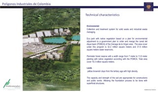 Environmental:
Collection and treatment system for solid waste and industrial waste
managing.
Eco park with native vegetation based on a plan for environmental
adjustment to a government plan to order and mange the canal del
dique basin (POMCA) of the Cienaga de la Virgen area . The area cover
under this program is 32.2 million square meters and 31.9 million
square meters water reservoirs.
Perimeter forest reserve with a width range from 7 meter to 11,8 meter
planting with native vegetation according with the POMCA. Total area
cover 16.3 million square meters.
Lands
yellow brownish clays from the tertiary age with high density.
The capacity and strength of the soil are appropriate for constructions
and public works. Allowing the foundation process to be done with
superficial structures.
Polígonos Industriales de Colombia
Technical characteristics
 