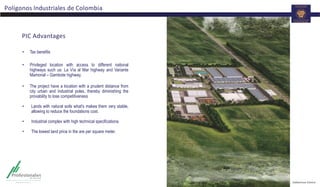 PIC Advantages
• Tax benefits
• Privileged location with access to different national
highways such us: La Vía al Mar highway and Variante
Mamonal – Gambote highway.
• The project have a location with a prudent distance from
city urban and industrial poles, thereby diminishing the
provability to lose competitiveness
• Lands with natural soils what's makes them very stable,
allowing to reduce the foundations cost.
• Industrial complex with high technical specifications.
• The lowest land price in the are per square meter.
Polígonos Industriales de Colombia
 