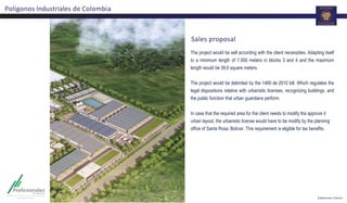 Sales proposal
The project would be sell according with the client necessities. Adapting itself
to a minimum length of 7.500 meters in blocks 3 and 4 and the maximum
length would be 39,6 square meters.
The project would be delimited by the 1469 de 2010 bill. Which regulates the
legal dispositions relative with urbanistic licenses, recognizing buildings, and
the public function that urban guardians perform.
In case that the required area for the client needs to modify the approve it
urban layout, the urbanistic license would have to be modify by the planning
office of Santa Rosa, Bolívar. This requirement is eligible for tax benefits.
Polígonos Industriales de Colombia
 