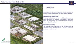 Tax Benefits
According with the 022 de 2014 agreement from the council of the
Municipio de Santa Rosa-Bolívar, the PIC has the following tax benefits:
Commerce and industry tax:
The companies that stablish them self in the PIC would be exempt for
paying the commerce and industry tax to the municipio of Santa Rosa,
Bolivar. This benefit will spire ten years after they register the company
in the municipio de Santa Rosa.
Delineation urban tax:
The lands that would be sell inside the pic are exempt from the
delineation urban tax. The delineation tax is required to transact the
construction and urban license.
Polígonos Industriales de Colombia
 