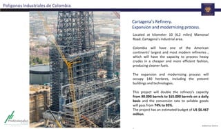 Polígonos Industriales de Colombia
Cartagena’s Refinery.
Expansion and modernizing process.
Located at kilometer 10 (6,2 miles) Mamonal
Road. Cartagena’s industrial area.
Colombia will have one of the American
continents' largest and most modern refineries ,
which will have the capacity to process heavy
crudes in a cheaper and more efficient fashion,
producing cleaner fuels.
The expansion and modernizing process will
occupy 140 hectares, including the present
buildings and technologies.
This project will double the refinery’s capacity
from 80.000 barrels to 165.000 barrels on a daily
basis and the conversion rate to sellable goods
will pass from 74% to 95%.
The project has an estimated budget of US $6.467
million.
.
 