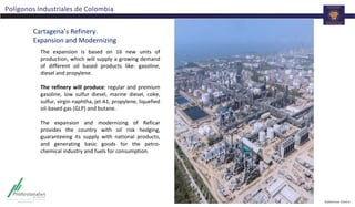 Polígonos Industriales de Colombia
Cartagena’s Refinery.
Expansion and Modernizing
The expansion is based on 16 new units of
production, which will supply a growing demand
of different oil based products like: gasoline,
diesel and propylene.
The refinery will produce: regular and premium
gasoline, low sulfur diesel, marine diesel, coke,
sulfur, virgin naphtha, jet A1, propylene, liquefied
oil-based gas (GLP) and butane.
The expansion and modernizing of Reficar
provides the country with oil risk hedging,
guaranteeing its supply with national products,
and generating basic goods for the petro-
chemical industry and fuels for consumption.
 