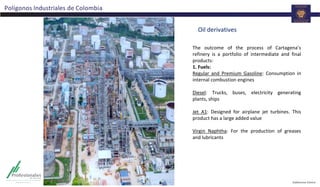 Polígonos Industriales de Colombia
Oil derivatives
The outcome of the process of Cartagena’s
refinery is a portfolio of intermediate and final
products:
1. Fuels:
Regular and Premium Gasoline: Consumption in
internal combustion engines
Diesel: Trucks, buses, electricity generating
plants, ships
Jet A1: Designed for airplane jet turbines. This
product has a large added value
Virgin Naphtha: For the production of greases
and lubricants
 