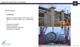 Polígonos Industriales de Colombia
Oil Derivatives
2. Industrials:
Sulfur: For producing sulfuric acid, oleum and its
derivatives (sulfurs, sulfides, etc). Used directly
in:
Pharmaceutic products
Rubber vulcanization
Some types of metal industries
Fertilizers and fungicides
 