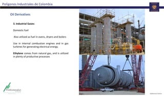 Polígonos Industriales de Colombia
Oil Derivatives
3. Industrial Gases:
Domestic fuel
Also utilized as fuel in ovens, dryers and boilers
Use in internal combustion engines and in gas
turbines for generating electrical energy.
Ethylene comes from natural gas, and is utilized
in plenty of productive processes
 