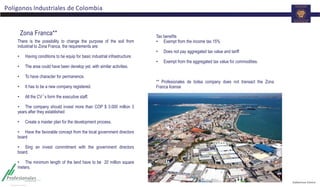 Polígonos Industriales de Colombia
There is the possibility to change the purpose of the soil from
industrial to Zona Franca, the requirements are:
• Having conditions to be equip for basic industrial infrastructure.
• The area could have been develop yet, with similar activities.
• To have character for permanence.
• It has to be a new company registered.
• All the CV´s form the executive staff.
• The company should invest more than COP $ 3.000 million 3
years after they established
• Create a master plan for the development process.
• Have the favorable concept from the local government directors
board
• Sing an invest commitment with the government directors
board.
• The minimum length of the land have to be 20 million square
meters.
Zona Franca** Tax benefits
• Exempt from the income tax 15%
• Does not pay aggregated tax value and tariff
• Exempt from the aggregated tax value for commodities.
** Profesionales de bolsa company does not transact the Zona
Franca license
 