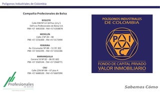 Polígonos Industriales de Colombia
Compañia Profesionales de Bolsa
BOGOTÁ
Calle 93B Nº.12-18 Piso 2,4 y 5
Edificio Profesionales de Bolsa S.A.
PBX +57 6463330 . FAX +57 6358878
MEDELLÍN
Calle 2 Nº 20 – 48
PBX +57 2156300 . FAX +57 3173494
PERERIRA
Av. Circunvalar Nº 8B – 51 Of. 302
PBX +57 3332295 . FAX +57 3332286
BARRANQUILLA
Carrera 53 Nº 82 – 86 Of. 602
PBX +57 3569144 . FAX +57 3568771
CALI
Calle 25N Nº 6N – 67 piso 4
PBX +57 6688100 . FAX +57 6687090
 