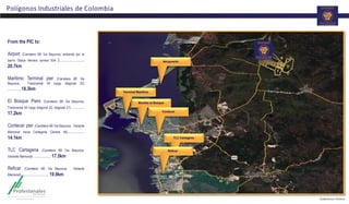 Polígonos Industriales de Colombia
Muelles el Bosque
Aeropuerto
Contecar
TLC Cartagena
Reficar
Terminal Marítimo
From the PIC to:
Airport (Carretera i90 Via Bayunca, entrando por el
barrio Olalya Herrera carrera 50A )………………
20.7km
Maritimo Terminal pier (Carretera i90 Via
Bayunca, Transversal 54 luego diagonal 22)
……….18.3km
El Bosque Piers (Carretera i90 Via Bayunca,
Transversal 54 luego diagonal 22, diagonal 21) ………
17.2km
Contecar pier (Carretera i90 Via Bayunca, Variante
Mamonal hacia Cartagena Carrera 56)…………
14.1km
TLC Cartagena (Carretera i90 Via Bayunca,
Variante Mamonal) ………… 17.5km
Reficar (Carretera i90 Via Bayunca, Variante
Mamonal)……………….. 19.9km
 