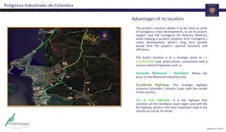 Advantages of its location
The project´s location allows it to be close to some
of Cartagena´s main developments, as are its airport,
seaport and the Cartagena Oil Refinery (Reficar),
while keeping a prudent distance form Cartagena´s
urban development, which´s long term growth
would limit the project´s optimal functions and
efficiency.
The fund´s location is at a strategic point on La
Cordialidad road, which allows connections with a
various national highways such us:
Variante Mamonal – Gambote: Allows the
acces to the Mamonal industrial area.
Occidente Highway: This strategic highway
connects Colombia´s Atlantic Coast with the center
of the country.
Vía al mar highway: It is the highway that
connects all the Caribbean coast region and with the
Sol highway which is the most important road in the
country as run by its center.
Polígonos Industriales de Colombia
 