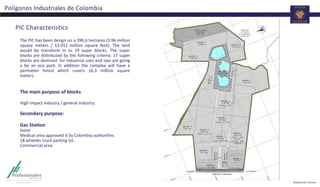 Polígonos Industriales de Colombia
PIC Characteristics
The PIC has been design on a 396,6 hectares (3.96 million
square meters / 13.011 million square feet). The land
would be transform in to 19 super blocks. The super
blocks are distributed by the following criteria: 17 super
blocks are destined for industrial uses and two are going
a be an eco park. In addition the complex will have a
perimeter forest which covers 16,3 million square
meters.
The main purpose of blocks
High impact industry / general industry.
Secondary purpose:
Gas Station
Hotel
Medical area approved it by Colombia authorities.
18 wheeler truck parking lot.
Commercial area.
 