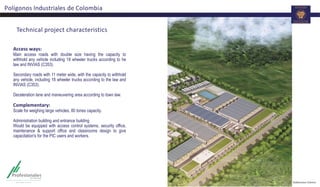 Technical project characteristics
Access ways:
Main access roads with double size having the capacity to
withhold any vehicle including 18 wheeler trucks according to he
law and INVIAS (C353).
Secondary roads with 11 meter wide, with the capacity to withhold
any vehicle, including 18 wheeler trucks according to the law and
INVIAS (C353).
Deceleration lane and maneuvering area according to town law.
Complementary:
Scale for weighing large vehicles, 80 tones capacity.
Administration building and entrance building
Would be equipped with access control systems, security office,
maintenance & support office and classrooms design to give
capacitation's for the PIC users and workers.
Polígonos Industriales de Colombia
 