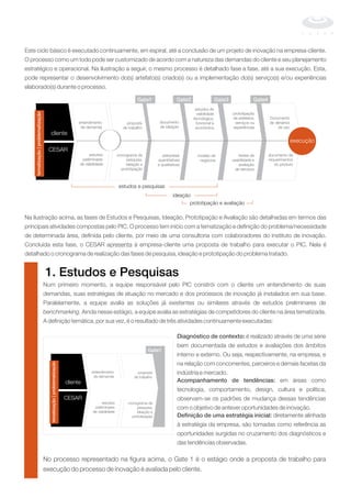 Este ciclo básico é executado continuamente, em espiral, até a conclusão de um projeto de inovação na empresa-cliente.
O processo como um todo pode ser customizado de acordo com a natureza das demandas do cliente e seu planejamento
estratégico e operacional. Na ilustração a seguir, o mesmo processo é detalhado fase a fase, até a sua execução. Esta,
pode representar o desenvolvimento do(s) artefato(s) criado(s) ou a implementação do(s) serviço(s) e/ou experiências
elaborado(s) durante o processo.
Na ilustração acima, as fases de Estudos e Pesquisas, Ideação, Prototipação e Avaliação são detalhadas em termos das
principais atividades compostas pelo PIC. O processo tem início com a tematização e definição do problema/necessidade
de determinada área, definida pelo cliente, por meio de uma consultoria com colaboradores do instituto de inovação.
Concluída esta fase, o CESAR apresenta à empresa-cliente uma proposta de trabalho para executar o PIC. Nela é
detalhado o cronograma de realização das fases de pesquisa, ideação e prototipação do problema tratado.
-------------------------------------------------------------------------------------------------------------------------------
cliente
CESAR
entendimento
da demanda
estudos
preliminares
de viabilidade
cronograma de
pesquisa,
ideação e
prototipação
proposta
de trabalho
documento
de ideação
pesquisas
quantitativas
e qualitativas
modelo de
negócios
estudos de
viabilidade
tecnológica,
funcional e
econômica
testes de
usabilidade e
avaliação
de serviços
prototipação
de artefatos,
serviços ou
experiências
documento de
requerimentos
do produto
Documento
de denários
de uso
ideação
prototipação e avaliação
execução
estudos e pesquisas
Gate1 Gate2 Gate3 Gate4
tematização|problematização
execução
1. Estudos e Pesquisas
Num primeiro momento, a equipe responsável pelo PIC constrói com o cliente um entendimento de suas
demandas, suas estratégias de atuação no mercado e dos processos de inovação já instalados em sua base.
Paralelamente, a equipe avalia as soluções já existentes ou similares através de estudos preliminares de
. Ainda nesse estágio, a equipe avalia as estratégias de competidores do cliente na área tematizada.
A definição temática, por sua vez, é o resultado de três atividades continuamente executadas:
benchmarking
Diagnóstico de contexto:
Acompanhamento de tendências:
Definição de uma estratégia inicial:
é realizado através de uma série
bem documentada de estudos e avaliações dos âmbitos
interno e externo. Ou seja, respectivamente, na empresa, e
na relação com concorrentes, parceiros e demais facetas da
indústria e mercado.
em áreas como
tecnologia, comportamento, design, cultura e política,
observam-se os padrões de mudança dessas tendências
com o objetivo de antever oportunidades de inovação.
diretamente alinhada
à estratégia da empresa, são tomadas como referência as
oportunidades surgidas no cruzamento dos diagnósticos e
das tendências observadas.
No processo representado na figura acima, o Gate 1 é o estágio onde a proposta de trabalho para
execução do processo de inovação é avaliada pelo cliente.
cliente
CESAR
entendimento
da demanda
estudos
preliminares
de viabilidade
cronograma de
pesquisa,
ideação e
prototipação
proposta
de trabalho
Gate1
tematização|problematização
 