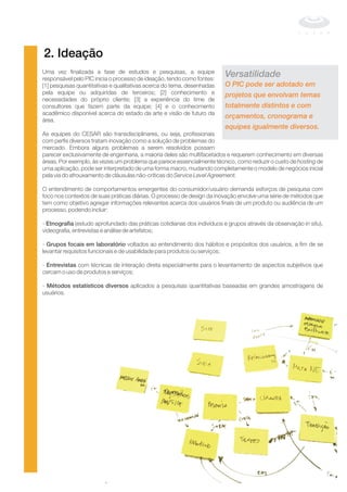 2. Ideação
Uma vez finalizada a fase de estudos e pesquisas, a equipe
responsável pelo PIC inicia o processo de ideação, tendo como fontes:
[1] pesquisas quantitativas e qualitativas acerca do tema, desenhadas
pela equipe ou adquiridas de terceiros; [2] conhecimento e
necessidades do próprio cliente; [3] a experiência do time de
consultores que fazem parte da equipe; [4] e o conhecimento
acadêmico disponível acerca do estado da arte e visão de futuro da
área.
As equipes do CESAR são transdisciplinares, ou seja, profissionais
com perfis diversos tratam inovação como a solução de problemas do
mercado. Embora alguns problemas a serem resolvidos possam
parecer exclusivamente de engenharia, a maioria deles são multifacetados e requerem conhecimento em diversas
áreas. Por exemplo, às vezes um problema que parece essencialmente técnico, como reduzir o custo de de
uma aplicação, pode ser interpretado de uma forma macro, mudando completamente o modelo de negócios inicial
pela via do afrouxamento de cláusulas não-críticas do
O entendimento de comportamentos emergentes do consumidor/usuário demanda esforços de pesquisa com
foco nos contextos de suas práticas diárias. O processo de design da inovação envolve uma série de métodos que
tem como objetivo agregar informações relevantes acerca dos usuários finais de um produto ou audiência de um
processo, podendo incluir:
- (estudo aprofundado das práticas cotidianas dos indivíduos e grupos através da observação ),
videografia, entrevistas e análise de artefatos;
- voltados ao entendimento dos hábitos e propósitos dos usuários, a fim de se
levantar requisitos funcionais e de usabilidade para produtos ou serviços;
- com técnicas de interação direta especialmente para o levantamento de aspectos subjetivos que
cercam o uso de produtos e serviços;
- aplicados a pesquisas quantitativas baseadas em grandes amostragens de
usuários.
hosting
Service Level Agreement.
in situEtnografia
Grupos focais em laboratório
Entrevistas
Métodos estatísticos diversos
Versatilidade
O PIC pode ser adotado em
projetos que envolvam temas
totalmente distintos e com
orçamentos, cronograma e
equipes igualmente diversos.
 