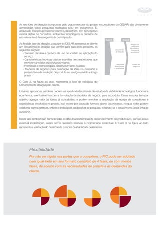 As reuniões de ideação (compostas pelo grupo executor do projeto e consultores do CESAR) são diretamente
alimentadas pelas pesquisas realizadas e/ou em andamento. E,
através de técnicas como e , tem por objetivo
central definir os conceitos, ambientes tecnológicos e cenários de
uso relevantes à fase seguinte de prototipação.
Ao final da fase de Ideação, a equipe do CESAR apresenta ao cliente
um documento de ideação que contém para cada ideia proposta, as
seguintes seções:
- Sumário da ideia e cenários de uso do artefato ou aplicação do
serviço;
- Características técnicas básicas e análise de competidores que
oferecem artefatos ou serviços similares;
- Premissas e restrições para desenvolvimento da ideia;
- Modelos de negócio para colocação da ideia no mercado e
perspectivas de evolução do produto ou serviço a médio e longo
prazo.
O Gate 2, na figura ao lado, representa a fase de validação do
Documento de Ideação pelo cliente.
Uma vez aprovadas, as ideias podem ser aprofundadas através de estudos de viabilidade tecnológica, funcional e
econômica, eventualmente com a formulação de modelos de negócio para o produto. Esses estudos tem por
objetivo agregar valor às ideias já concebidas, e podem envolver a ampliação da equipe de consultores e
especialistas envolvidos no projeto. Isso ocorre por causa do formato aberto do processo, no qual todos podem
colaborar com sugestões, críticas e indicações de direções de pesquisa, evitando-se o foco em uma única linha de
raciocínio.
Nesta fase também são consideradas as dificuldades técnicas de desenvolvimento do produto e/ou serviço, e sua
eventual implantação, assim como questões relativas à propriedade intelectual. O Gate 3 na figura ao lado
representa a validação do Relatório de Estudos de Viabilidade pelo cliente.
brainstorm placestorm
documento
de ideação
pesquisas
quantitativas
e qualitativas
modelo de
negócios
estudos de
viabilidade
tecnológica,
funcional e
econômica
Gate1 Gate2
Flexibilidade
Por não ser rígido nas partes que o compõem, o PIC pode ser adotado
com igual êxito em seu formato completo de 4 fases, ou com menos
fases, de acordo com as necessidades do projeto e as demandas do
cliente.
 