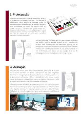 Na sequência, é iniciada a prototipação dos artefatos, serviços
ou experiências que passaram pelo Gate 3. Esta fase inclui o
planejamento, com a definição de roadmaps a partir de
business cases e o desenvolvimento de protótipos em vários
níveis de fidelidade, de acordo com especificidades do
artefato, serviço ou experiência em questão. Nesta fase,
protótipos de baixa fidelidade (como papel, papelão e isopor)
são muito bem-vindos, pois tem baixo custo e uma boa
resposta em testes de usabilidade.
Uma vez prototipado, o conceito elaborado até aqui será, ainda nesta
fase, testado quanto à facilidade, eficiência de uso e satisfação dos
usuários. Neste momento erros são bem-vindos, pois na fase de
protótipos as mudanças nestes produtos/serviços podem ser facilmente
realizadas sem acarretarem altos custos. Ou seja, quanto mais cedo um
erro é identificado, mais barato será sua correção. E a fase de
prototipação é o momento ideal para se errar e corrigir a tempo.
Esta última fase envolve, entre muitas outras atividades, definir perfis de usuários;
levantar riscos associados aos testes e planejamento de ações mitigatórias;
determinar um cronograma de atividades; levantar recursos de hardware, software ou
de qualquer outra natureza que viabilizem a execução dos testes; recrutar usuários;
planejar tarefas a serem realizadas pelos usuários participantes do processo; e definir
os procedimentos de teste em laboratório e analisar os resultados.
O CESAR possui dois laboratórios de usabilidade equipados com todos os materiais e
dispositivos necessários para realizar qualquer tipo de teste de uso. Estes laboratórios
estão dispostos estrategicamente pelo país, para que atendam a região Nordeste e
Sul/Sudeste da melhor forma possível, e para que as equipes de usabilidade do
CESAR estejam ainda mais próximas dos usuários a serem estudados.
3. Prototipação
Gate2 Gate3
estudos de
viabilidade prototipação
tecnológica, de artefatos,
funcional e serviços ou
experiênciaseconômica
modelo de testes de
negócios usabilidade e
avaliação
de serviços
4. Avaliação
Gate3 Gate4
prototipação
de artefatos,
serviços ou
experiências
testes de
usabilidade e
avaliação
de serviços
 
