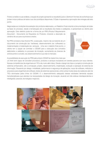 Findos os testes e suas análises, a equipe do projeto apresenta os resultados para o cliente em formato de workshops que
podem incluir práticas de teste e uso dos protótipos disponíveis. O Gate 4 representa a aprovação das entregas até este
ponto.
Negociadas as condições de aceitação dos produtos elaborados, um Relatório Final incluindo a documentação de todas
as fases do processo, desde a tematização até os resultados dos testes e avaliações, é apresentado ao cliente para
aprovação. Este relatório pode ter a forma de um PRD (
- Documento de Requisitos do Produto), incluindo a descrição de
cenários de uso para os produtos criados.
No PRD constará a fase final do PIC, a execução, mesmo não se tratando de um
documento de construção (ex: hardware), desenvolvimento (ex: softwares) ou
implementação e implantação (ex: serviços). Uma vez o relatório final pronto, o
cliente tem a opção de contratar o CESAR para a execução dos conceitos
elaborados e validados no processo de inovação, aumentando as chances de
sintonia entre o conceito, seu desenvolvimento e sua vida no mercado.
A possibilidade de execução do PRD pelo próprio CESAR faz deste time mais que
um capaz de conceber processos, produtos e serviços inovadores em estreita parceria com seus clientes.
Nossas competências de engenharia em TICs vão muito além disso. Desde o design de chips e o projeto e construção de
sistemas embarcados, até a concepção, projeto, desenvolvimento, implantação, evolução e operação de sistemas de
informação. Passando por design, mobilidade, performance e segurança de aplicações, reuso de software, métodos e
processos para engenharia de software, testes de sistemas operacionais, entre outras muitas áreas da cadeia de valor de
TICs dominadas pelos times do CESAR. E o desenvolvimento adequado dessas atividades demanda equipes
transdisciplinares que atendam às necessidades de design da inovação, atuando em três esferas interdependentes e
interligadas: pessoas, tecnologias e negócios.
Product Requirements
Document
think tank
documento de
requerimentos
do produto
Documento
de denários
de uso
execução
Gate4
execução
 