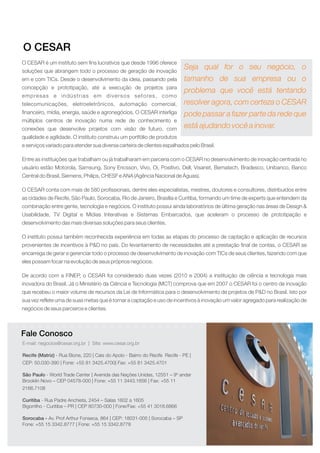 O CESAR é um instituto sem fins lucrativos que desde 1996 oferece
soluções que abrangem todo o processo de geração de inovação
em e com TICs. Desde o desenvolvimento da ideia, passando pela
concepção e prototipação, até a execução de projetos para
empresas e indústrias em diversos setores, como
telecomunicações, eletroeletrônicos, automação comercial,
financeiro, mídia, energia, saúde e agronegócios. O CESAR interliga
múltiplos centros de inovação numa rede de conhecimento e
conexões que desenvolve projetos com visão de futuro, com
qualidade e agilidade. O instituto construiu um portfólio de produtos
e serviços variado para atender sua diversa carteira de clientes espalhados pelo Brasil.
Entre as instituições que trabalham ou já trabalharam em parceria com o CESAR no desenvolvimento de inovação centrada no
usuário estão Motorola, Samsung, Sony Ericsson, Vivo, Oi, Positivo, Dell, Visanet, Bematech, Bradesco, Unibanco, Banco
Central do Brasil, Siemens, Philips, CHESF e ANA (Agência Nacional de Águas).
O CESAR conta com mais de 580 profissionais, dentre eles especialistas, mestres, doutores e consultores, distribuídos entre
as cidades de Recife, São Paulo, Sorocaba, Rio de Janeiro, Brasília e Curitiba, formando um time de experts que entendem da
combinação entre gente, tecnologia e negócios. O instituto possui ainda laboratórios de última geração nas áreas de Design &
Usabilidade, TV Digital e Mídias Interativas e Sistemas Embarcados, que aceleram o processo de prototipação e
desenvolvimento das mais diversas soluções para seus clientes.
O instituto possui também reconhecida experiência em todas as etapas do processo de captação e aplicação de recursos
provenientes de incentivos à P&D no país. Do levantamento de necessidades até a prestação final de contas, o CESAR se
encarrega de gerar e gerenciar todo o processo de desenvolvimento de inovação com TICs de seus clientes, fazendo com que
eles possam focar na evolução de seus próprios negócios.
De acordo com a FINEP, o CESAR foi considerado duas vezes (2010 e 2004) a instituição de ciência e tecnologia mais
inovadora do Brasil. Já o Ministério da Ciência e Tecnologia (MCT) comprova que em 2007 o CESAR foi o centro de inovação
que recebeu o maior volume de recursos da Lei de Informática para o desenvolvimento de projetos de P&D no Brasil. Isto por
sua vez reflete uma de suas metas que é tornar a captação e uso de incentivos à inovação um valor agregado para realização de
negócios de seus parceiros e clientes.
O CESAR
Fale Conosco
Seja qual for o seu negócio, o
tamanho de sua empresa ou o
problema que você está tentando
resolver agora, com certeza o CESAR
pode passar a fazer parte da rede que
está ajudando você a inovar.
E-mail: negocios@cesar.org.br | Site: www.cesar.org.br
Recife (Matriz)
São Paulo
Curitiba
Sorocaba -
- Rua Bione, 220 | Cais do Apolo - Bairro do Recife Recife - PE |
CEP: 50.030-390 | Fone: +55 81 3425.4700| Fax: +55 81 3425.4701
- World Trade Center | Avenida das Nações Unidas, 12551 – 9º andar
Brooklin Novo – CEP 04578-000 | Fone: +55 11 3443.1656 | Fax: +55 11
2166.7108
- Rua Padre Anchieta, 2454 – Salas 1602 a 1605
Bigorrilho - Curitiba – PR | CEP 80730-000 | Fone/Fax: +55 41 3018.6866
Av. Prof Arthur Fonseca, 864 | CEP: 18031-005 | Sorocaba – SP
Fone: +55 15 3342.8777 | Fone: +55 15 3342.8778
 