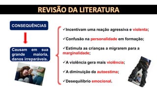 Incentivam uma reação agressiva e violenta;
Confusão na personalidade em formação;
Estimula as crianças a migrarem para a
marginalidade;
A violência gera mais violência;
A diminuição da autoestima;
Desequilíbrio emocional.
Causam em sua
grande maioria,
danos irreparáveis.
CONSEQUÊNCIAS
 