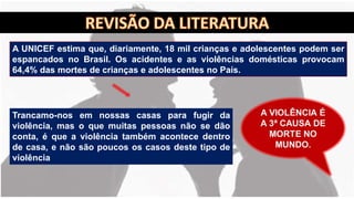 A UNICEF estima que, diariamente, 18 mil crianças e adolescentes podem ser
espancados no Brasil. Os acidentes e as violências domésticas provocam
64,4% das mortes de crianças e adolescentes no País.
Trancamo-nos em nossas casas para fugir da
violência, mas o que muitas pessoas não se dão
conta, é que a violência também acontece dentro
de casa, e não são poucos os casos deste tipo de
violência
 