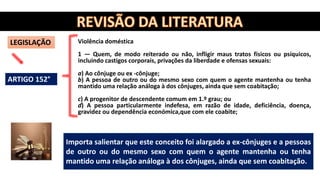 LEGISLAÇÃO Violência doméstica
1 — Quem, de modo reiterado ou não, infligir maus tratos físicos ou psíquicos,
incluindo castigos corporais, privações da liberdade e ofensas sexuais:
a) Ao cônjuge ou ex -cônjuge;
b) A pessoa de outro ou do mesmo sexo com quem o agente mantenha ou tenha
mantido uma relação análoga à dos cônjuges, ainda que sem coabitação;
c) A progenitor de descendente comum em 1.º grau; ou
d) A pessoa particularmente indefesa, em razão de idade, deficiência, doença,
gravidez ou dependência económica,que com ele coabite;
Importa salientar que este conceito foi alargado a ex-cônjuges e a pessoas
de outro ou do mesmo sexo com quem o agente mantenha ou tenha
mantido uma relação análoga à dos cônjuges, ainda que sem coabitação.
ARTIGO 152°
 