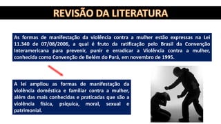 As formas de manifestação da violência contra a mulher estão expressas na Lei
11.340 de 07/08/2006, a qual é fruto da ratificação pelo Brasil da Convenção
Interamericana para prevenir, punir e erradicar a Violência contra a mulher,
conhecida como Convenção de Belém do Pará, em novembro de 1995.
A lei ampliou as formas de manifestação da
violência doméstica e familiar contra a mulher,
além das mais conhecidas e praticadas que são a
violência física, psíquica, moral, sexual e
patrimonial.
 